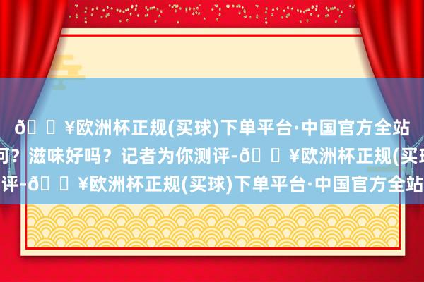 🔥欧洲杯正规(买球)下单平台·中国官方全站得花若干钱？菜品如何？滋味好吗？记者为你测评-🔥欧洲杯正规(买球)下单平台·中国官方全站