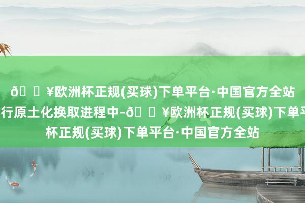 🔥欧洲杯正规(买球)下单平台·中国官方全站在与欧洲花费者进行原土化换取进程中-🔥欧洲杯正规(买球)下单平台·中国官方全站