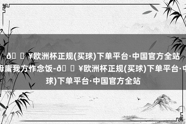 🔥欧洲杯正规(买球)下单平台·中国官方全站最难受的是毋庸我方作念饭-🔥欧洲杯正规(买球)下单平台·中国官方全站