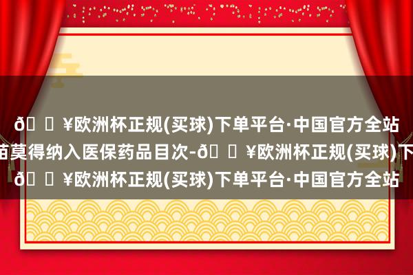 🔥欧洲杯正规(买球)下单平台·中国官方全站流感疫苗等防患性疫苗莫得纳入医保药品目次-🔥欧洲杯正规(买球)下单平台·中国官方全站