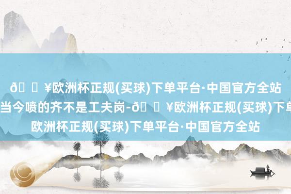 🔥欧洲杯正规(买球)下单平台·中国官方全站而楼主指出：“我发当今喷的齐不是工夫岗-🔥欧洲杯正规(买球)下单平台·中国官方全站