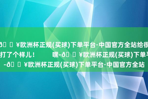 🔥欧洲杯正规(买球)下单平台·中国官方全站给很多心胸梦思的孩子打了个样儿！        嘿-🔥欧洲杯正规(买球)下单平台·中国官方全站