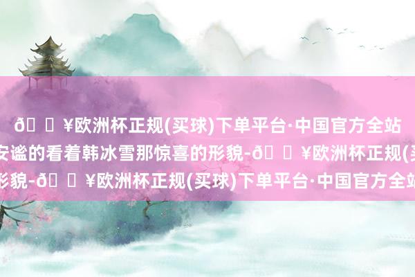 🔥欧洲杯正规(买球)下单平台·中国官方全站江辰则是在一旁绝顶安谧的看着韩冰雪那惊喜的形貌-🔥欧洲杯正规(买球)下单平台·中国官方全站