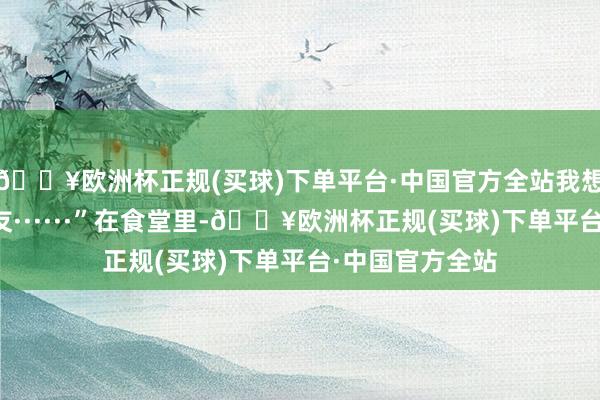 🔥欧洲杯正规(买球)下单平台·中国官方全站我想跟你作念一又友······”在食堂里-🔥欧洲杯正规(买球)下单平台·中国官方全站