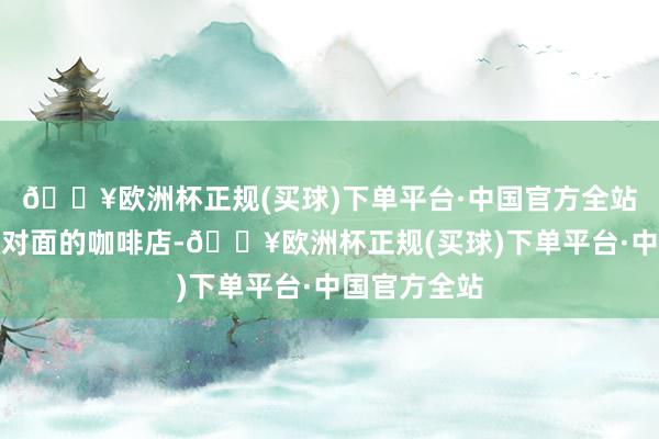 🔥欧洲杯正规(买球)下单平台·中国官方全站于是躲到了对面的咖啡店-🔥欧洲杯正规(买球)下单平台·中国官方全站