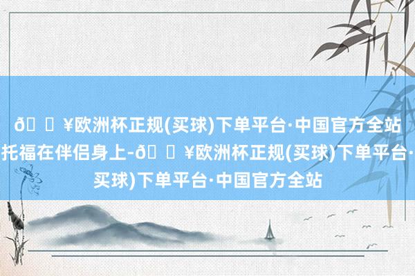 🔥欧洲杯正规(买球)下单平台·中国官方全站将我方的幸福托福在伴侣身上-🔥欧洲杯正规(买球)下单平台·中国官方全站