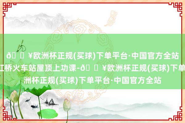 🔥欧洲杯正规(买球)下单平台·中国官方全站房建巡检工在上海虹桥火车站屋顶上功课-🔥欧洲杯正规(买球)下单平台·中国官方全站