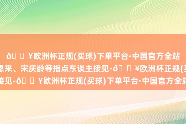 🔥欧洲杯正规(买球)下单平台·中国官方全站屡次受到毛泽东、周恩来、宋庆龄等指点东谈主接见-🔥欧洲杯正规(买球)下单平台·中国官方全站