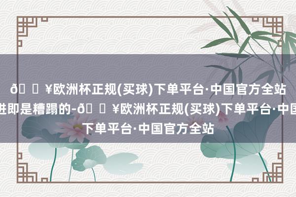 🔥欧洲杯正规(买球)下单平台·中国官方全站咱们的附进即是糟蹋的-🔥欧洲杯正规(买球)下单平台·中国官方全站