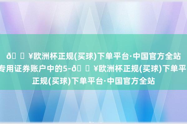 🔥欧洲杯正规(买球)下单平台·中国官方全站应允公司将回购专用证券账户中的5-🔥欧洲杯正规(买球)下单平台·中国官方全站