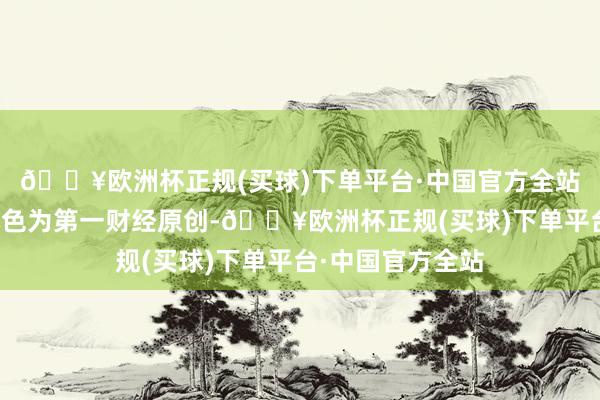 🔥欧洲杯正规(买球)下单平台·中国官方全站请点击这里此本色为第一财经原创-🔥欧洲杯正规(买球)下单平台·中国官方全站