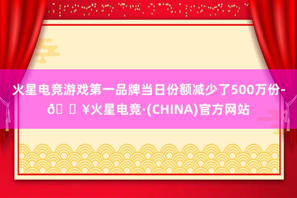 火星电竞游戏第一品牌当日份额减少了500万份-🔥火星电竞·(CHINA)官方网站