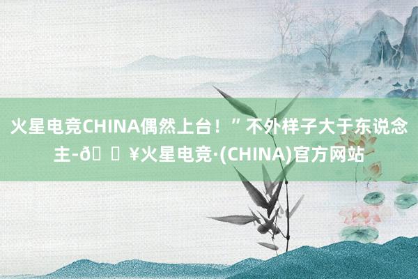 火星电竞CHINA偶然上台！”不外样子大于东说念主-🔥火星电竞·(CHINA)官方网站