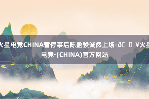 火星电竞CHINA暂停事后陈盈骏诚然上场-🔥火星电竞·(CHINA)官方网站