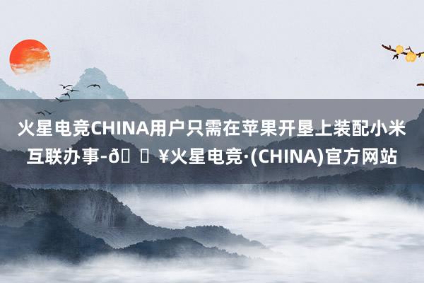 火星电竞CHINA用户只需在苹果开垦上装配小米互联办事-🔥火星电竞·(CHINA)官方网站