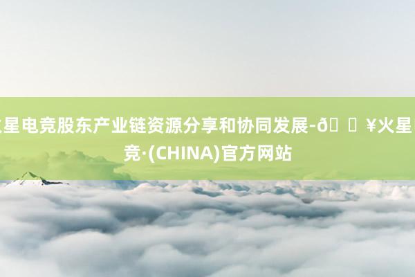 火星电竞股东产业链资源分享和协同发展-🔥火星电竞·(CHINA)官方网站