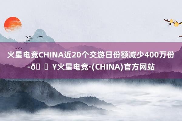 火星电竞CHINA近20个交游日份额减少400万份-🔥火星电竞·(CHINA)官方网站