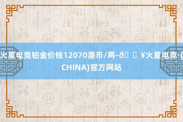 火星电竞铂金价钱12070港币/两-🔥火星电竞·(CHINA)官方网站