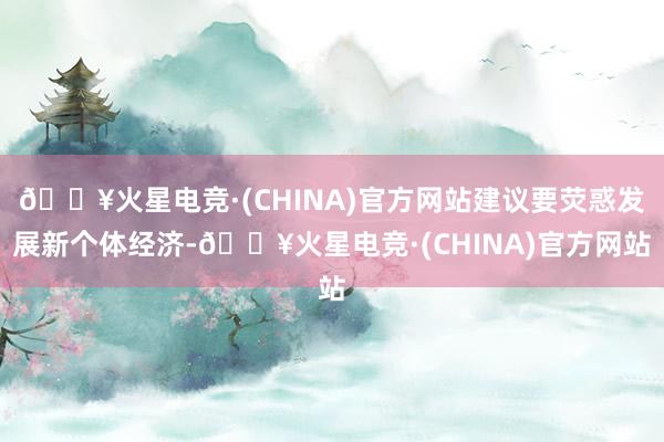 🔥火星电竞·(CHINA)官方网站建议要荧惑发展新个体经济-🔥火星电竞·(CHINA)官方网站