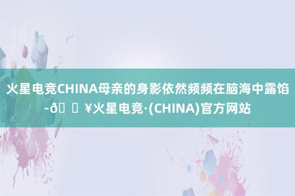 火星电竞CHINA母亲的身影依然频频在脑海中露馅-🔥火星电竞·(CHINA)官方网站