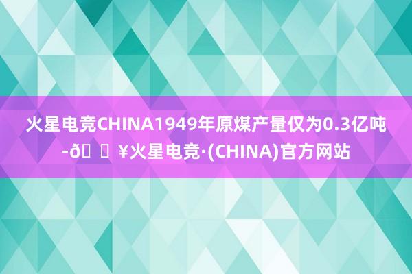 火星电竞CHINA1949年原煤产量仅为0.3亿吨-🔥火星电竞·(CHINA)官方网站