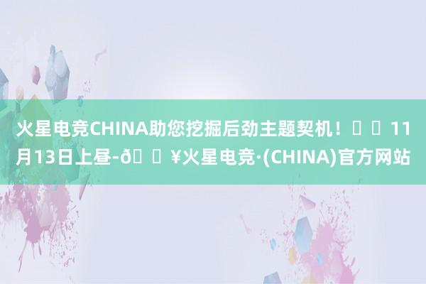 火星电竞CHINA助您挖掘后劲主题契机！		11月13日上昼-🔥火星电竞·(CHINA)官方网站