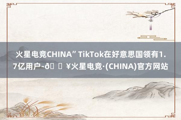 火星电竞CHINA”　　TikTok在好意思国领有1.7亿用户-🔥火星电竞·(CHINA)官方网站