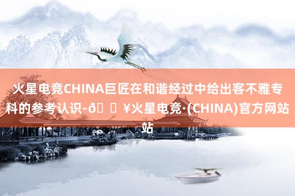 火星电竞CHINA巨匠在和谐经过中给出客不雅专科的参考认识-🔥火星电竞·(CHINA)官方网站