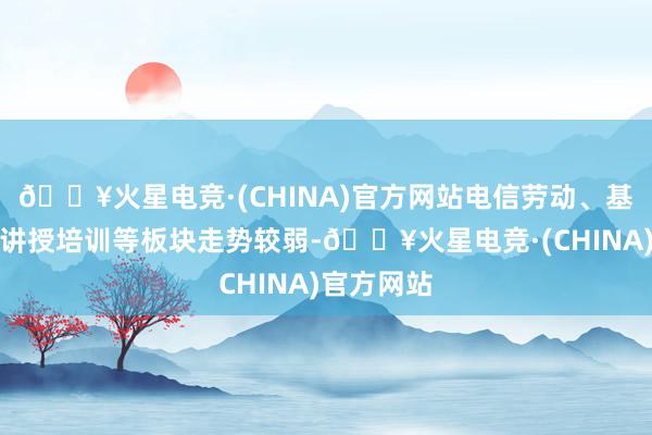 🔥火星电竞·(CHINA)官方网站电信劳动、基础诞生、讲授培训等板块走势较弱-🔥火星电竞·(CHINA)官方网站