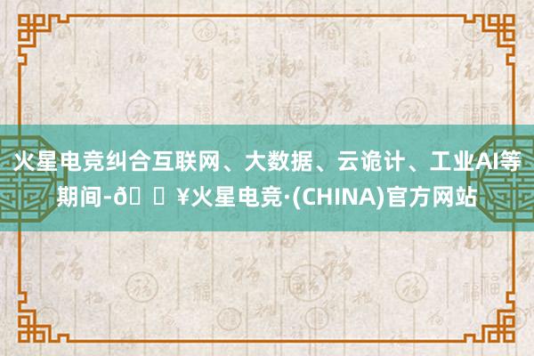 火星电竞纠合互联网、大数据、云诡计、工业AI等期间-🔥火星电竞·(CHINA)官方网站