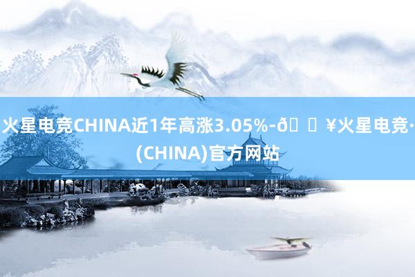 火星电竞CHINA近1年高涨3.05%-🔥火星电竞·(CHINA)官方网站