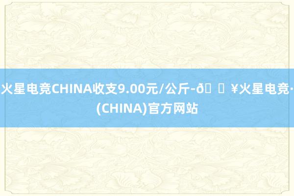 火星电竞CHINA收支9.00元/公斤-🔥火星电竞·(CHINA)官方网站