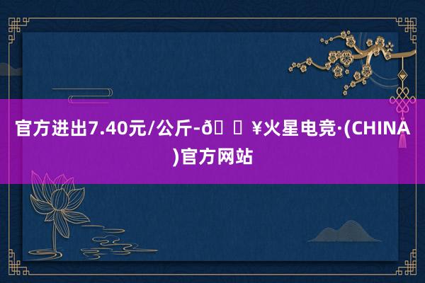 官方进出7.40元/公斤-🔥火星电竞·(CHINA)官方网站