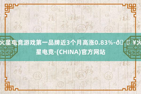 火星电竞游戏第一品牌近3个月高涨0.83%-🔥火星电竞·(CHINA)官方网站