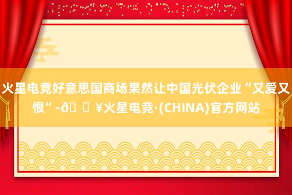 火星电竞好意思国商场果然让中国光伏企业“又爱又恨”-🔥火星电竞·(CHINA)官方网站