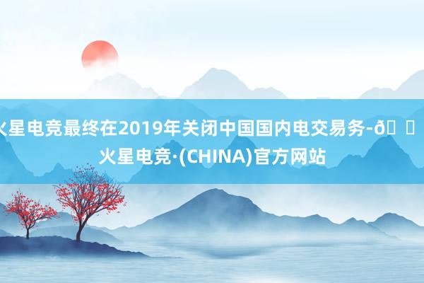 火星电竞最终在2019年关闭中国国内电交易务-🔥火星电竞·(CHINA)官方网站