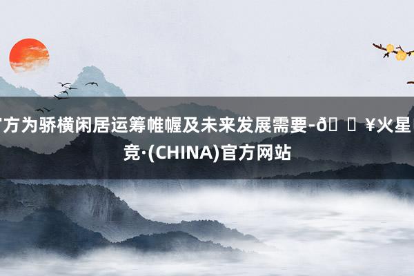 官方为骄横闲居运筹帷幄及未来发展需要-🔥火星电竞·(CHINA)官方网站