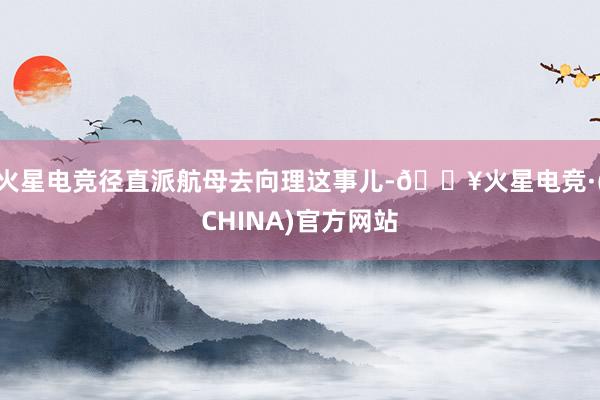 火星电竞径直派航母去向理这事儿-🔥火星电竞·(CHINA)官方网站