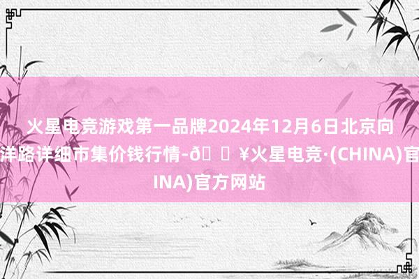 火星电竞游戏第一品牌2024年12月6日北京向阳区大洋路详细市集价钱行情-🔥火星电竞·(CHINA)官方网站