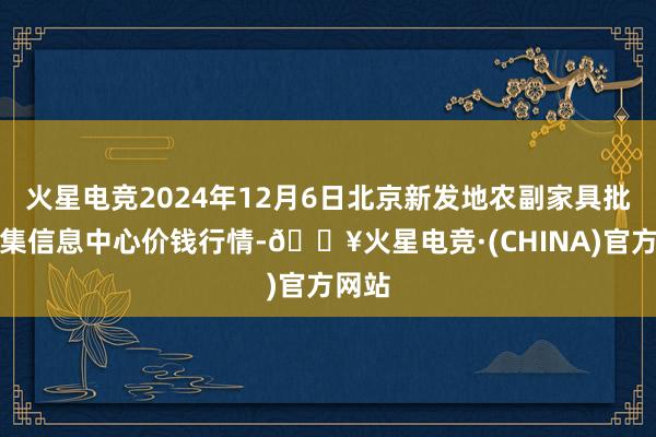 火星电竞2024年12月6日北京新发地农副家具批发市集信息中心价钱行情-🔥火星电竞·(CHINA)官方网站