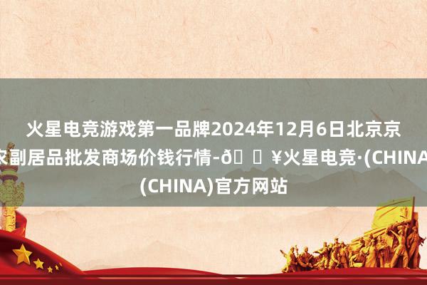 火星电竞游戏第一品牌2024年12月6日北京京丰岳各庄农副居品批发商场价钱行情-🔥火星电竞·(CHINA)官方网站