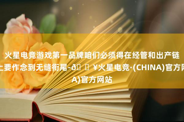 火星电竞游戏第一品牌咱们必须得在经管和出产链条上要作念到无缝衔尾-🔥火星电竞·(CHINA)官方网站