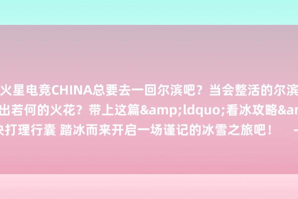 火星电竞CHINA总要去一回尔滨吧？当会整活的尔滨和亚冬会再见会碰撞出若何的火花？带上这篇&ldquo;看冰攻略&rdquo;飞快打理行囊 踏冰而来开启一场谨记的冰雪之旅吧！    -🔥火星电竞·(CHINA)官方网站