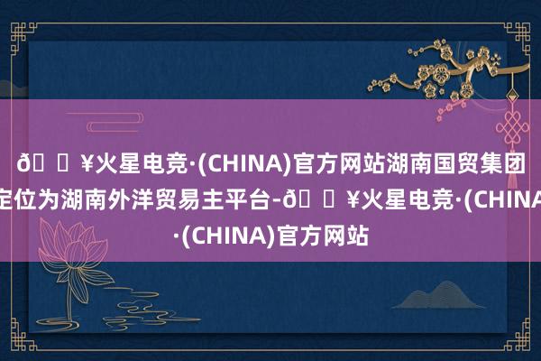 🔥火星电竞·(CHINA)官方网站湖南国贸集团揭牌开发 定位为湖南外洋贸易主平台-🔥火星电竞·(CHINA)官方网站