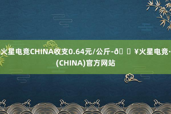 火星电竞CHINA收支0.64元/公斤-🔥火星电竞·(CHINA)官方网站