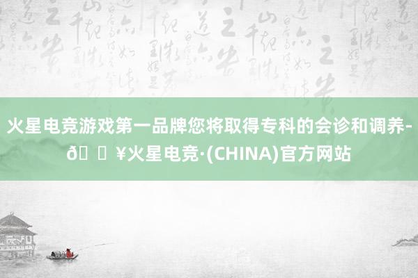 火星电竞游戏第一品牌您将取得专科的会诊和调养-🔥火星电竞·(CHINA)官方网站