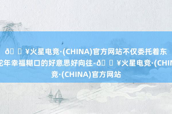 🔥火星电竞·(CHINA)官方网站不仅委托着东说念主们对蛇年幸福糊口的好意思好向往-🔥火星电竞·(CHINA)官方网站