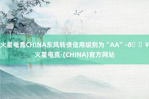 火星电竞CHINA东风转债信用级别为“AA”-🔥火星电竞·(CHINA)官方网站