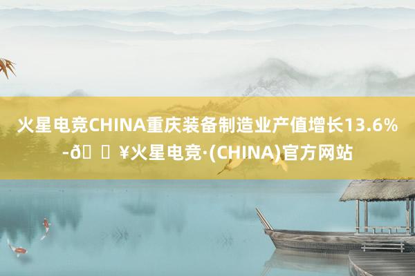 火星电竞CHINA重庆装备制造业产值增长13.6%-🔥火星电竞·(CHINA)官方网站