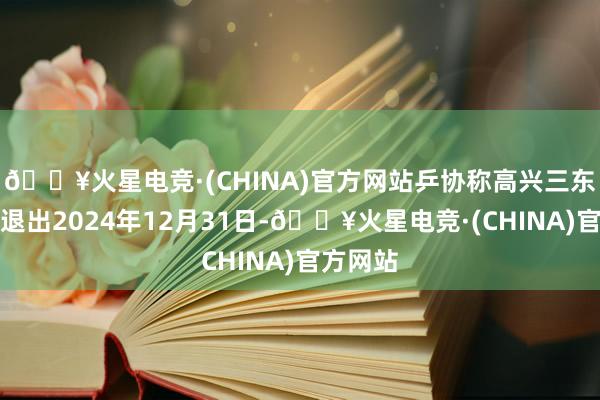 🔥火星电竞·(CHINA)官方网站乒协称高兴三东说念主退出2024年12月31日-🔥火星电竞·(CHINA)官方网站